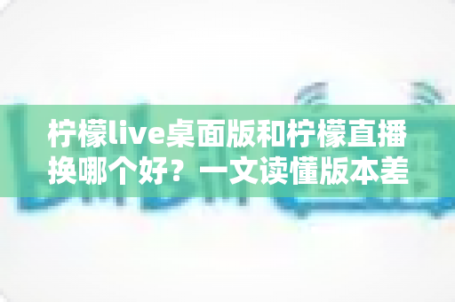 柠檬live桌面版和柠檬直播换哪个好?一文读懂版本差异与最佳选择方案 柠檬live桌面版和柠檬直播换哪个好?一文读懂版本差异与最佳选择方案