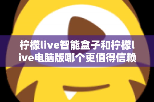 柠檬live智能盒子和柠檬live电脑版哪个更值得信赖?多维度深度对比全解析 柠檬live智能盒子和柠檬live电脑版哪个更值得信赖?多维度深度对比全解析