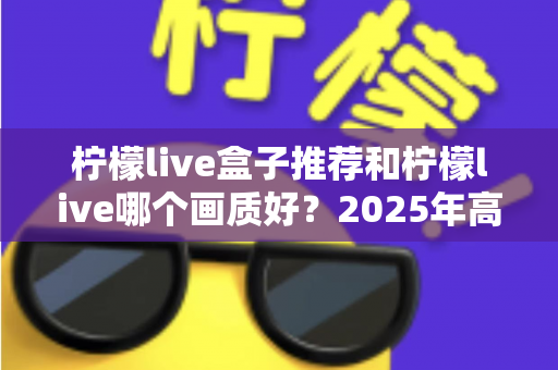 柠檬live盒子推荐和柠檬live哪个画质好?2025年高清流畅观影的完整选购指南 柠檬live盒子推荐和柠檬live哪个画质好?2025年高清流畅观影的完整选购指南