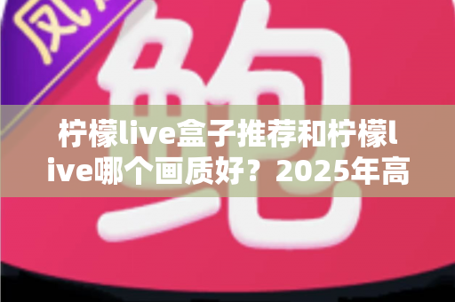 柠檬live盒子推荐和柠檬live哪个画质好？2025年高清流畅观影的完整选购指南