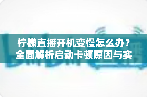 柠檬直播开机变慢怎么办?全面解析启动卡顿原因与实用优化技巧全攻略 柠檬直播开机变慢怎么办?全面解析启动卡顿原因与实用优化技巧全攻略