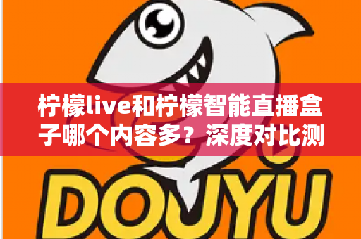 柠檬live和柠檬智能直播盒子哪个内容多?深度对比测评帮你一次看懂 柠檬live和柠檬智能直播盒子哪个内容多?深度对比测评帮你一次看懂
