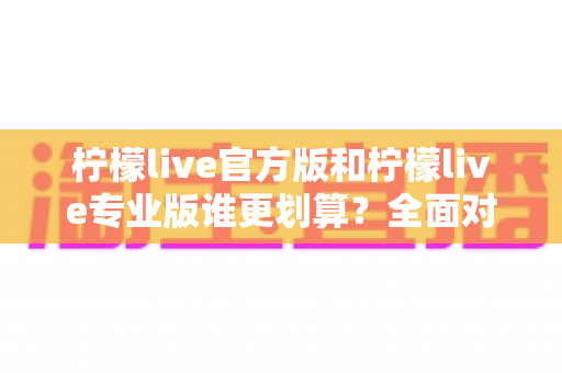 柠檬live官方版和柠檬live专业版谁更划算？全面对比分析助你做出最省钱的选择
