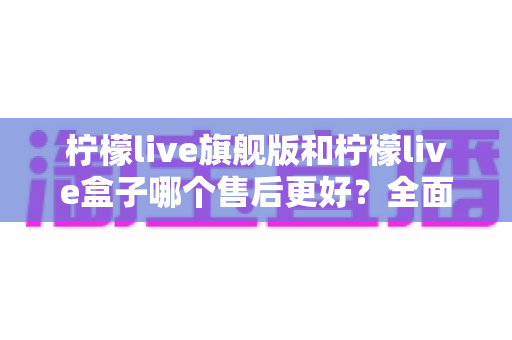 柠檬live旗舰版和柠檬live盒子哪个售后更好?全面对比解析与选购避坑指南 柠檬live旗舰版和柠檬live盒子哪个售后更好?全面对比解析与选购避坑指南