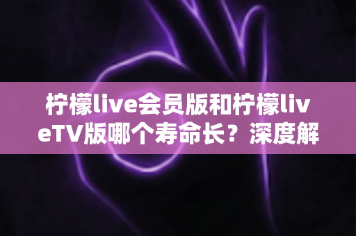 柠檬live会员版和柠檬liveTV版哪个寿命长?深度解析两大版本使用寿命与选择指南 柠檬live会员版和柠檬liveTV版哪个寿命长?深度解析两大版本使用寿命与选择指南