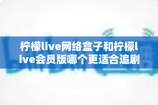 柠檬live网络盒子和柠檬live会员版哪个更适合追剧？追剧党必看的深度对比与选购指南