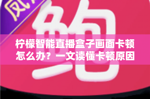柠檬智能直播盒子画面卡顿怎么办?一文读懂卡顿原因与高效解决方案全攻略 柠檬智能直播盒子画面卡顿怎么办?一文读懂卡顿原因与高效解决方案全攻略