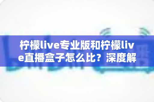 柠檬live专业版和柠檬live直播盒子怎么比？深度解析两大版本差异，帮你一步选对直播方案