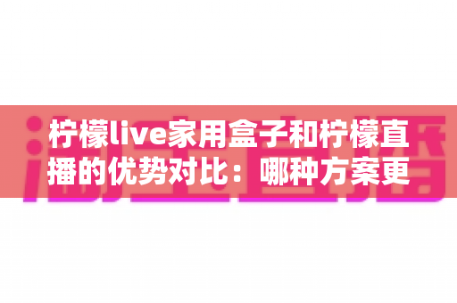 柠檬live家用盒子和柠檬直播的优势对比:哪种方案更适合你的家庭观影需求?全面解析与选购指南 柠檬live家用盒子和柠檬直播的优势对比:哪种方案更适合你的家庭观影需求?全面解析与选购指南