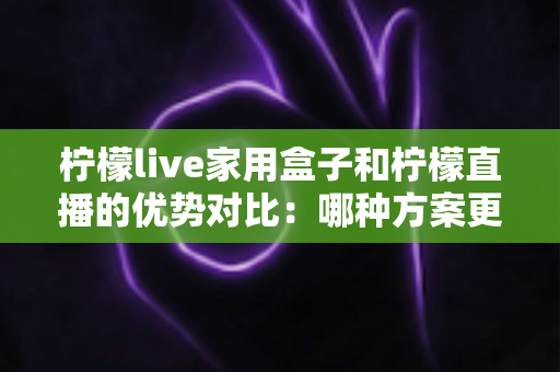 柠檬live家用盒子和柠檬直播的优势对比:哪种方案更适合你的家庭观影需求?全面解析与选购指南 柠檬live家用盒子和柠檬直播的优势对比:哪种方案更适合你的家庭观影需求?全面解析与选购指南