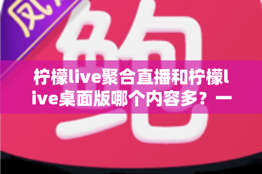 柠檬live聚合直播和柠檬live桌面版哪个内容多？一文看懂两大版本的内容差异与选择攻略