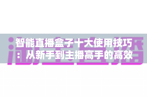 智能直播盒子十大使用技巧：从新手到主播高手的高效进阶指南
