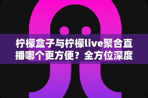 柠檬盒子与柠檬live聚合直播哪个更方便?全方位深度对比测评帮你找到最佳选择 柠檬盒子与柠檬live聚合直播哪个更方便?全方位深度对比测评帮你找到最佳选择