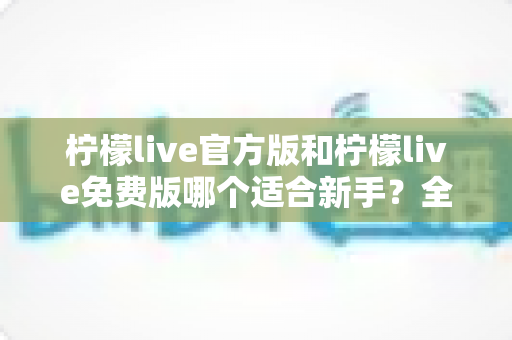 柠檬live官方版和柠檬live免费版哪个适合新手?全面对比分析与选择指南 柠檬live官方版和柠檬live免费版哪个适合新手?全面对比分析与选择指南