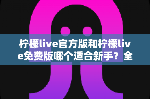 柠檬live官方版和柠檬live免费版哪个适合新手?全面对比分析与选择指南 柠檬live官方版和柠檬live免费版哪个适合新手?全面对比分析与选择指南