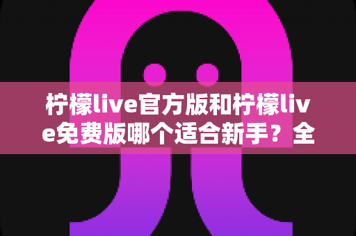 柠檬live官方版和柠檬live免费版哪个适合新手？全面对比分析与选择指南
