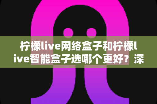 柠檬live网络盒子和柠檬live智能盒子选哪个更好？深度对比评测帮你一次做出正确选择