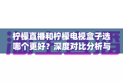 柠檬直播和柠檬电视盒子选哪个更好？深度对比分析与选购全指南