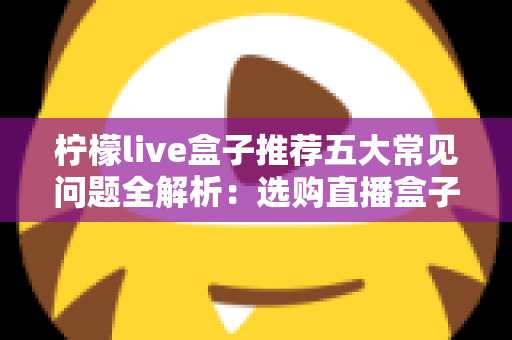 柠檬live盒子推荐五大常见问题全解析：选购直播盒子前必读的避坑指南