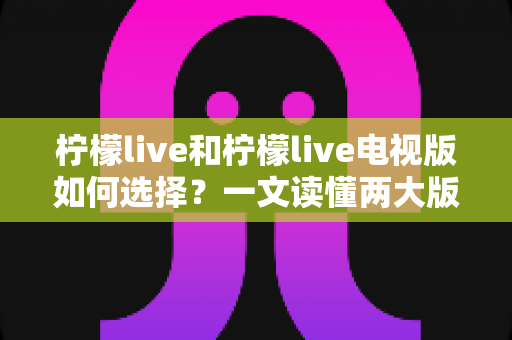 柠檬live和柠檬live电视版如何选择?一文读懂两大版本差异与选购指南 柠檬live和柠檬live电视版如何选择?一文读懂两大版本差异与选购指南