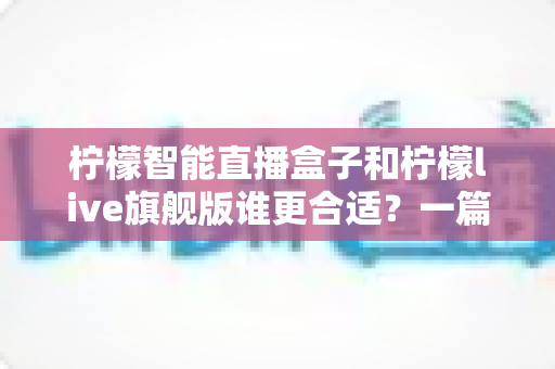 柠檬智能直播盒子和柠檬live旗舰版谁更合适？一篇讲透差异的深度选购指南