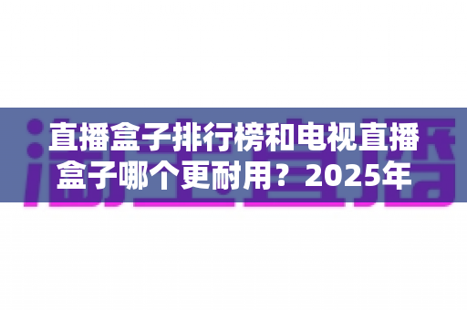 直播盒子排行榜和电视直播盒子哪个更耐用？2025年深度解析与选购避坑指南
