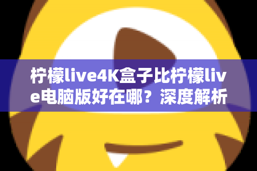 柠檬live4K盒子比柠檬live电脑版好在哪?深度解析大屏观影的黄金选择 柠檬live4K盒子比柠檬live电脑版好在哪?深度解析大屏观影的黄金选择