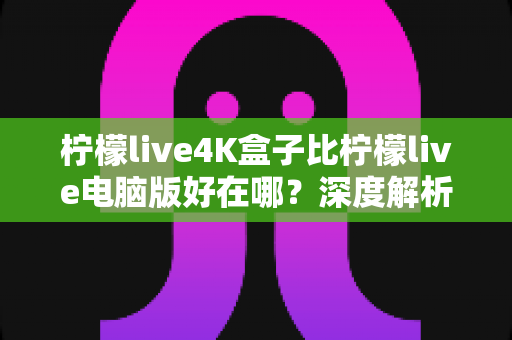 柠檬live4K盒子比柠檬live电脑版好在哪?深度解析大屏观影的黄金选择 柠檬live4K盒子比柠檬live电脑版好在哪?深度解析大屏观影的黄金选择