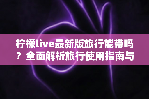 柠檬live最新版旅行能带吗？全面解析旅行使用指南与实用技巧