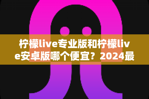 柠檬live专业版和柠檬live安卓版哪个便宜?2024最新价格对比与选购全攻略 柠檬live专业版和柠檬live安卓版哪个便宜?2024最新价格对比与选购全攻略