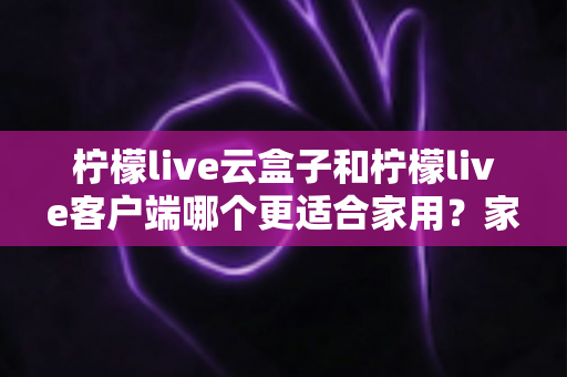 柠檬live云盒子和柠檬live客户端哪个更适合家用？家庭大屏观影方案全方位对比指南
