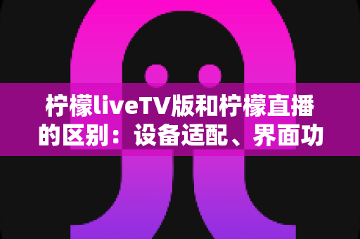 柠檬liveTV版和柠檬直播的区别:设备适配、界面功能与使用体验全方位对比解析 柠檬liveTV版和柠檬直播的区别:设备适配、界面功能与使用体验全方位对比解析
