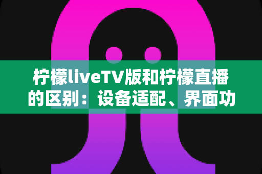 柠檬liveTV版和柠檬直播的区别：设备适配、界面功能与使用体验全方位对比解析
