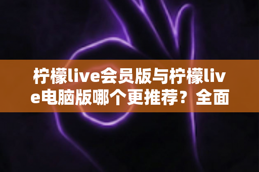 柠檬live会员版与柠檬live电脑版哪个更推荐？全面对比解析帮你做出明智选择