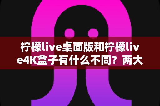 柠檬live桌面版和柠檬live4K盒子有什么不同？两大热门观看方式全维度对比与选购指南