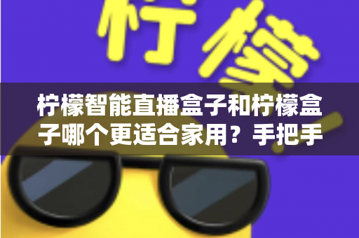 柠檬智能直播盒子和柠檬盒子哪个更适合家用？手把手教你选对家用电视盒子