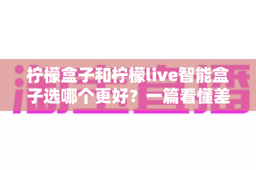 柠檬盒子和柠檬live智能盒子选哪个更好？一篇看懂差异的深度选购指南