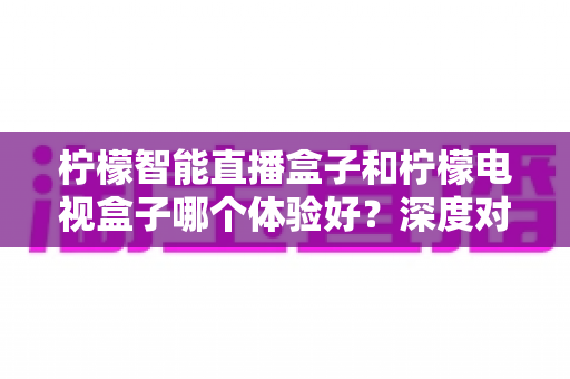 柠檬智能直播盒子和柠檬电视盒子哪个体验好？深度对比评测与选购指南