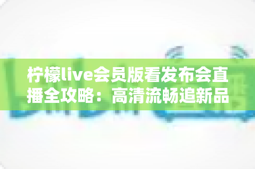 柠檬live会员版看发布会直播全攻略:高清流畅追新品发布的必备指南 柠檬live会员版看发布会直播全攻略:高清流畅追新品发布的必备指南
