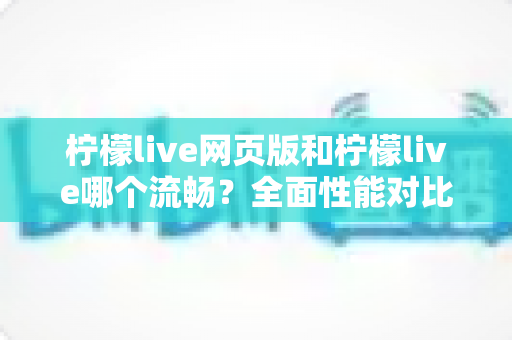 柠檬live网页版和柠檬live哪个流畅？全面性能对比与选择指南