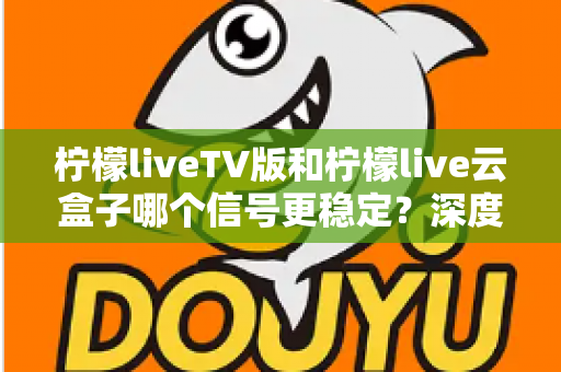 柠檬liveTV版和柠檬live云盒子哪个信号更稳定？深度对比分析与实用选购指南