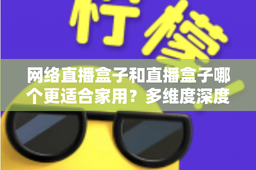 网络直播盒子和直播盒子哪个更适合家用？多维度深度对比与选购指南全解析