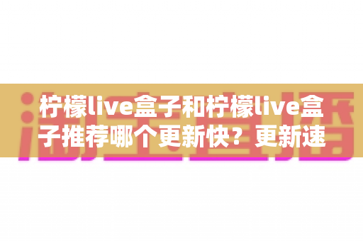 柠檬live盒子和柠檬live盒子推荐哪个更新快?更新速度全面对比与实用选择指南 柠檬live盒子和柠檬live盒子推荐哪个更新快?更新速度全面对比与实用选择指南