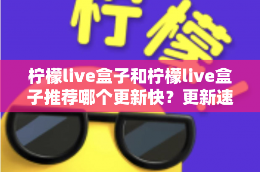 柠檬live盒子和柠檬live盒子推荐哪个更新快？更新速度全面对比与实用选择指南