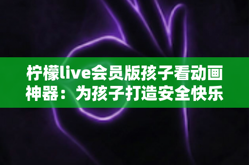 柠檬live会员版孩子看动画神器:为孩子打造安全快乐的动画世界的完整指南 柠檬live会员版孩子看动画神器:为孩子打造安全快乐的动画世界的完整指南