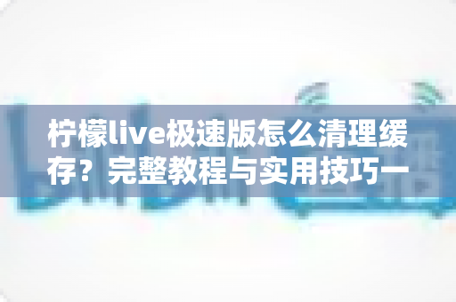 柠檬live极速版怎么清理缓存？完整教程与实用技巧一文读懂