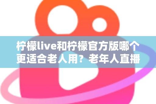 柠檬live和柠檬官方版哪个更适合老人用？老年人直播软件选择全攻略