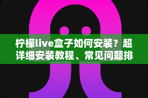 柠檬live盒子如何安装？超详细安装教程、常见问题排查与实用技巧一文搞定