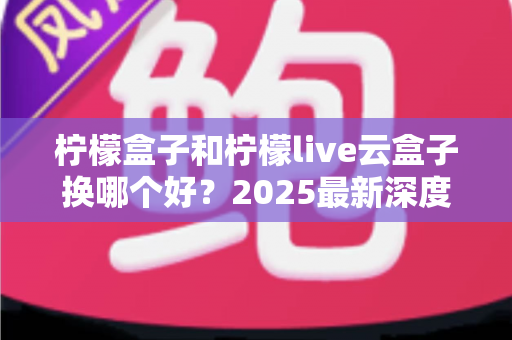 柠檬盒子和柠檬live云盒子换哪个好？2025最新深度对比评测与选购指南
