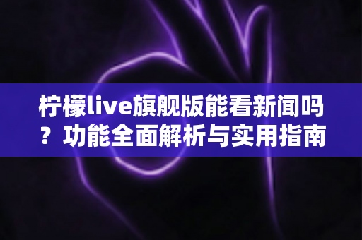 柠檬live旗舰版能看新闻吗？功能全面解析与实用指南